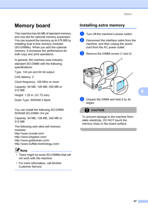 Page 59Option
47
B
Memory boardB
This machine has 64 MB of standard memory 
and one slot for optional memory expansion. 
You can expand the memory up to 576 MB by 
installing dual in-line memory modules 
(SO-DIMMs). When you add the optional 
memory, it increases the performance for 
both copy and print operations.
In general, the machine uses industry- 
standard SO-DIMM with the following 
specifications:
Type: 144 pin and 64 bit output
CAS latency: 2
Clock frequency: 100 MHz or more
Capacity: 64 MB, 128 MB,...