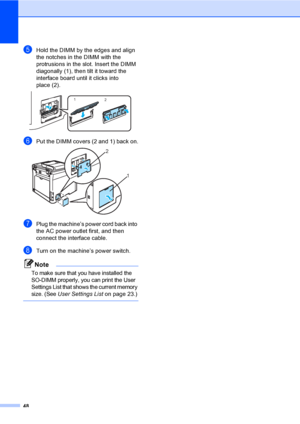 Page 6048
eHold the DIMM by the edges and align 
the notches in the DIMM with the 
protrusions in the slot. Insert the DIMM 
diagonally (1), then tilt it toward the 
interface board until it clicks into 
place (2).
 
fPut the DIMM covers (2 and 1) back on. 
gPlug the machine’s power cord back into 
the AC power outlet first, and then 
connect the interface cable.
hTurn on the machine’s power switch.
Note
To make sure that you have installed the 
SO-DIMM properly, you can print the User 
Settings List that shows...