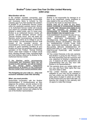 Page 7v
Brother® Color Laser One-Year On-Site Limited Warranty  
(USA only)
What Brother will do:
If the problem reported concerning your
Machine and/or accompanying Consumable
and Accessory Items is covered by this
warranty and
 if you first reported the problem
to Brother or an Authorized Service Center
within the applicable warranty period, Brother
or its Authorized Service Center will evaluate
your report of a possible defect to determine
whether a defect exists, and if it does exist,
Brother or an...