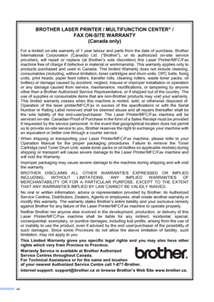 Page 8vi
BROTHER LASER PRINTER / MULTIFUNCTION CENTER® / 
FAX ON-SITE WARRANTY 
(Canada only)
For a limited on-site warranty of 1 year labour and parts from the date of purchase, Brother
International Corporation (Canada) Ltd. (“Brother”), or its authorized on-site service
providers, will repair or replace (at Brother’s sole discretion) this Laser Printer/MFC/Fax
machine free of charge if defective in material or workmanship. This warranty applies only to
products purchased and used in Canada. This limited...