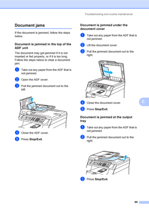 Page 81Troubleshooting and routine maintenance
69
C
Document jamsC
If the document is jammed, follow the steps 
below.
Document is jammed in the top of the 
ADF unit
C
The document may get jammed if it is not 
inserted or fed properly, or if it is too long. 
Follow the steps below to clear a document 
jam.
aTake out any paper from the ADF that is 
not jammed.
bOpen the ADF cover.
cPull the jammed document out to the 
left.
 
dClose the ADF cover.
ePress Stop/Exit.
Document is jammed under the 
document cover
C...