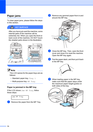 Page 8270
Paper jamsC
To clear paper jams, please follow the steps 
in this section.
HOT SURFACE 
After you have just used the machine, some 
internal parts of the machine will be 
extremely hot. When you open the front or 
back cover of the machine, DO NOT touch 
the shaded parts shown in the illustration.
 
 
Note
The LCD names for the paper trays are as 
follows:
• Standard paper tray: Tray 1
• Multi-purpose tray: MP Tray
 
Paper is jammed in the MP trayC
If the LCD shows Jam MP Tray, follow 
these steps:...