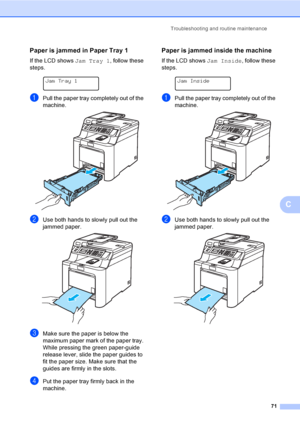 Page 83Troubleshooting and routine maintenance
71
C
Paper is jammed in Paper Tray 1 C
If the LCD shows Jam Tray 1, follow these 
steps.
 
Jam Tray 1
aPull the paper tray completely out of the 
machine.
 
bUse both hands to slowly pull out the 
jammed paper.
 
cMake sure the paper is below the 
maximum paper mark of the paper tray. 
While pressing the green paper-guide 
release lever, slide the paper guides to 
fit the paper size. Make sure that the 
guides are firmly in the slots.
dPut the paper tray firmly...