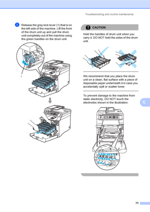 Page 85Troubleshooting and routine maintenance
73
C
eRelease the gray lock lever (1) that is on 
the left side of the machine. Lift the front 
of the drum unit up and pull the drum 
unit completely out of the machine using 
the green handles on the drum unit.
 
CAUTION 
Hold the handles of drum unit when you 
carry it. DO NOT hold the sides of the drum 
unit.
 
 
 
We recommend that you place the drum 
unit on a clean, flat surface with a piece of 
disposable paper underneath it in case you 
accidentally spill...