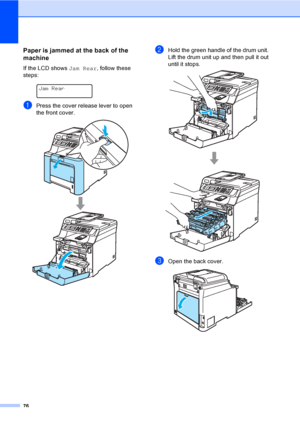 Page 8876
Paper is jammed at the back of the 
machine
C
If the LCD shows Jam Rear, follow these 
steps:
 
Jam Rear
aPress the cover release lever to open 
the front cover.
 
bHold the green handle of the drum unit. 
Lift the drum unit up and then pull it out 
until it stops.
 
cOpen the back cover.  
 