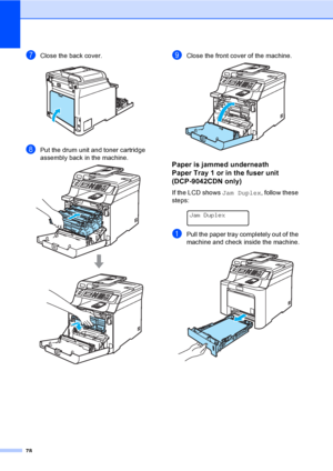 Page 9078
gClose the back cover. 
hPut the drum unit and toner cartridge 
assembly back in the machine.
 
iClose the front cover of the machine. 
Paper is jammed underneath 
Paper Tray 1 or in the fuser unit 
(DCP-9042CDN only)
C
If the LCD shows Jam Duplex, follow these 
steps:
 
Jam Duplex
aPull the paper tray completely out of the 
machine and check inside the machine.
 
 