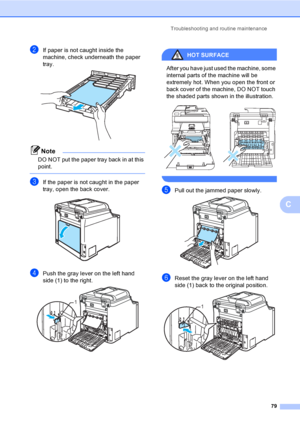 Page 91Troubleshooting and routine maintenance
79
C
bIf paper is not caught inside the 
machine, check underneath the paper 
tray.
 
Note
DO NOT put the paper tray back in at this 
point.
 
cIf the paper is not caught in the paper 
tray, open the back cover.
 
dPush the gray lever on the left hand 
side (1) to the right.
 
HOT SURFACE 
After you have just used the machine, some 
internal parts of the machine will be 
extremely hot. When you open the front or 
back cover of the machine, DO NOT touch 
the shaded...