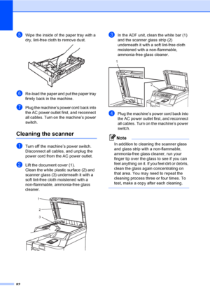 Page 9482
eWipe the inside of the paper tray with a 
dry, lint-free cloth to remove dust.
 
fRe-load the paper and put the paper tray 
firmly back in the machine.
gPlug the machine’s power cord back into 
the AC power outlet first, and reconnect 
all cables. Turn on the machine’s power 
switch.
Cleaning the scannerC
aTurn off the machine’s power switch. 
Disconnect all cables, and unplug the 
power cord from the AC power outlet.
bLift the document cover (1).
Clean the white plastic surface (2) and 
scanner...