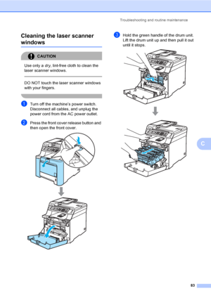 Page 95Troubleshooting and routine maintenance
83
C Cleaning the laser scanner 
windowsC
CAUTION 
Use only a dry, lint-free cloth to clean the 
laser scanner windows.
  
DO NOT touch the laser scanner windows 
with your fingers.
 
aTurn off the machine’s power switch. 
Disconnect all cables, and unplug the 
power cord from the AC power outlet.
bPress the front cover release button and 
then open the front cover.
 
cHold the green handle of the drum unit. 
Lift the drum unit up and then pull it out 
until it...