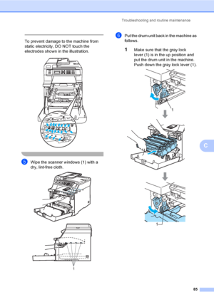 Page 97Troubleshooting and routine maintenance
85
C
 
To prevent damage to the machine from 
static electricity, DO NOT touch the 
electrodes shown in the illustration.
 
 
eWipe the scanner windows (1) with a 
dry, lint-free cloth.
 
fPut the drum unit back in the machine as 
follows.
1Make sure that the gray lock 
lever (1) is in the up position and 
put the drum unit in the machine. 
Push down the gray lock lever (1).
 
1
1
1
 