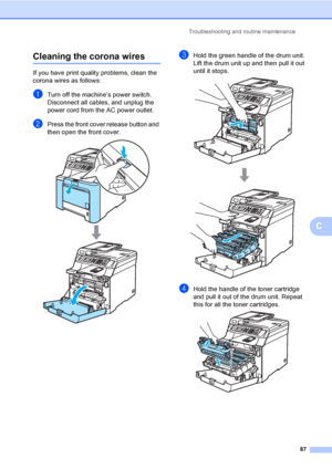 Page 99Troubleshooting and routine maintenance
87
C
Cleaning the corona wiresC
If you have print quality problems, clean the 
corona wires as follows:
aTurn off the machine’s power switch. 
Disconnect all cables, and unplug the 
power cord from the AC power outlet.
bPress the front cover release button and 
then open the front cover.
 
cHold the green handle of the drum unit. 
Lift the drum unit up and then pull it out 
until it stops.
 
dHold the handle of the toner cartridge 
and pull it out of the drum unit....