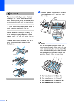 Page 10088
CAUTION 
We recommend that you place the toner 
cartridges on a clean, flat surface with a 
piece of disposable paper underneath it in 
case you accidentally spill or scatter toner.
  
DO NOT put a toner cartridge into a fire. It 
could explode, resulting in injuries.
  
Handle the toner cartridges carefully. If 
toner scatters on your hands or clothes, 
wipe or wash it off with cold water at once.
  
To avoid print quality problems, DO NOT 
touch the shaded parts shown in the 
illustrations....