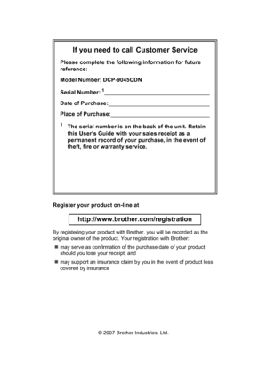 Page 2If you need to call Customer Service
Please complete the following information for future 
reference:
Model Number: DCP-9045CDN
Serial Number:
1                                                                      
Date of Purchase:                                                                    
Place of Purchase:                                                                  
1The serial number is on the back of the unit. Retain 
this User’s Guide with your sales receipt as a 
permanent record of...