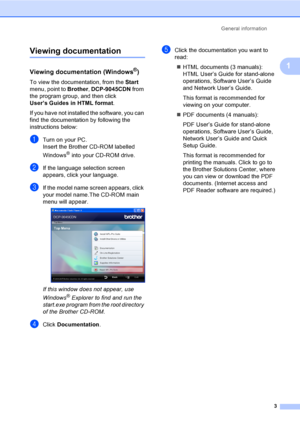 Page 11General information
3
1
Viewing documentation1
Viewing documentation (Windows®)1
To view the documentation, from the Start 
menu, point to Brother, DCP-9045CDN from 
the program group, and then click 
User’s Guides in HTML format.
If you have not installed the software, you can 
find the documentation by following the 
instructions below:
aTurn on your PC.
Insert the Brother CD-ROM labelled 
Windows
® into your CD-ROM drive.
bIf the language selection screen 
appears, click your language.
cIf the model...