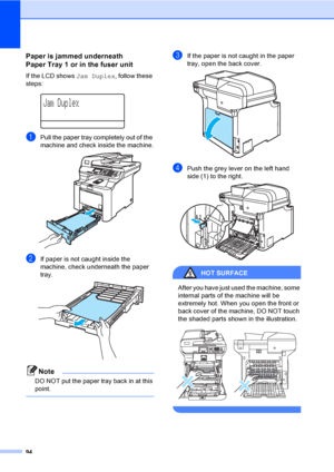 Page 10294
Paper is jammed underneath 
Paper Tray 1 or in the fuser unit
C
If the LCD shows Jam Duplex, follow these 
steps:
 
Jam Duplex
aPull the paper tray completely out of the 
machine and check inside the machine.
 
bIf paper is not caught inside the 
machine, check underneath the paper 
tray.
 
Note
DO NOT put the paper tray back in at this 
point.
 
cIf the paper is not caught in the paper 
tray, open the back cover.
 
dPush the grey lever on the left hand 
side (1) to the right.
 
HOT SURFACE 
After you...