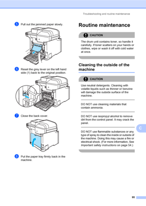 Page 103Troubleshooting and routine maintenance
95
C
ePull out the jammed paper slowly. 
fReset the grey lever on the left hand 
side (1) back to the original position.
 
gClose the back cover. 
hPut the paper tray firmly back in the 
machine.
Routine maintenanceC
CAUTION 
The drum unit contains toner, so handle it 
carefully. If toner scatters on your hands or 
clothes, wipe or wash it off with cold water 
at once.
 
Cleaning the outside of the 
machineC
CAUTION 
Use neutral detergents. Cleaning with 
volatile...