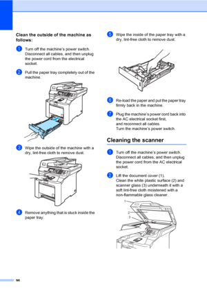 Page 10496
Clean the outside of the machine as 
follows:
C
aTurn off the machine’s power switch. 
Disconnect all cables, and then unplug 
the power cord from the electrical 
socket.
bPull the paper tray completely out of the 
machine.
 
cWipe the outside of the machine with a 
dry, lint-free cloth to remove dust.
 
dRemove anything that is stuck inside the 
paper tray.
eWipe the inside of the paper tray with a 
dry, lint-free cloth to remove dust.
 
fRe-load the paper and put the paper tray 
firmly back in the...