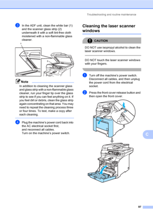 Page 105Troubleshooting and routine maintenance
97
C
cIn the ADF unit, clean the white bar (1) 
and the scanner glass strip (2) 
underneath it with a soft lint-free cloth 
moistened with a non-flammable glass 
cleaner.
 
Note
In addition to cleaning the scanner glass 
and glass strip with a non-flammable glass 
cleaner, run your finger tip over the glass 
strip to see if you can feel anything on it. If 
you feel dirt or debris, clean the glass strip 
again concentrating on that area. You may 
need to repeat the...