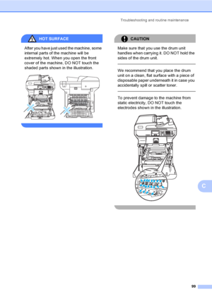 Page 107Troubleshooting and routine maintenance
99
C
HOT SURFACE 
After you have just used the machine, some 
internal parts of the machine will be 
extremely hot. When you open the front 
cover of the machine, DO NOT touch the 
shaded parts shown in the illustration.
 
 
CAUTION 
Make sure that you use the drum unit 
handles when carrying it. DO NOT hold the 
sides of the drum unit.
  
We recommend that you place the drum 
unit on a clean, flat surface with a piece of 
disposable paper underneath it in case you...