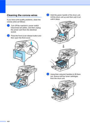 Page 110102
Cleaning the corona wiresC
If you have print quality problems, clean the 
corona wires as follows:
aTurn off the machine’s power switch. 
Disconnect all cables, and then unplug 
the power cord from the electrical 
socket.
bPress the front cover release button and 
then open the front cover.
 
cHold the green handle of the drum unit. 
Lift the drum unit up and then pull it out 
until it stops.
 
dUsing their coloured handles to lift them 
out, remove all four toner cartridges 
from the drum unit.
 
 