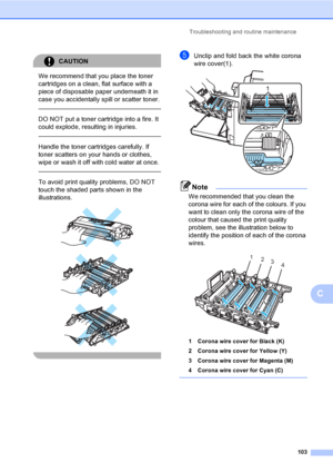 Page 111Troubleshooting and routine maintenance
103
C
CAUTION 
We recommend that you place the toner 
cartridges on a clean, flat surface with a 
piece of disposable paper underneath it in 
case you accidentally spill or scatter toner.
  
DO NOT put a toner cartridge into a fire. It 
could explode, resulting in injuries.
  
Handle the toner cartridges carefully. If 
toner scatters on your hands or clothes, 
wipe or wash it off with cold water at once.
  
To avoid print quality problems, DO NOT 
touch the shaded...