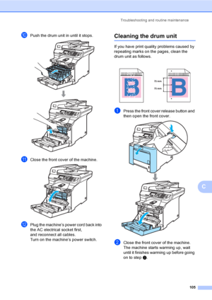 Page 113Troubleshooting and routine maintenance
105
C
jPush the drum unit in until it stops. 
kClose the front cover of the machine. 
lPlug the machine’s power cord back into 
the AC electrical socket first,
and reconnect all cables.
Turn on the machine’s power switch.
Cleaning the drum unitC
If you have print quality problems caused by 
repeating marks on the pages, clean the 
drum unit as follows.
aPress the front cover release button and 
then open the front cover.
 
bClose the front cover of the machine....