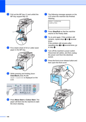 Page 114106
cPull out the MP tray (1) and unfold the 
MP tray support flap (2).
 
dPut a blank sheet of A4 or Letter sized 
paper in the MP tray.
 
eWhile pressing and holding down 
Clear/Back pressd until 
DRUM CLEANING is displayed on the 
LCD.
 
fPress Mono Start or Colour Start. The 
paper will feed into the machine to start 
the drum cleaning. 
gThe following message appears on the 
LCD when the machine has finished 
cleaning. 
 
DRUM CLEANING
COMPLETED
hPress Stop/Exit so that the machine 
returns to the...