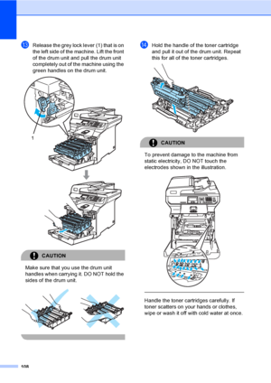 Page 116108
mRelease the grey lock lever (1) that is on 
the left side of the machine. Lift the front 
of the drum unit and pull the drum unit 
completely out of the machine using the 
green handles on the drum unit.
 
CAUTION 
Make sure that you use the drum unit 
handles when carrying it. DO NOT hold the 
sides of the drum unit.
 
 
nHold the handle of the toner cartridge 
and pull it out of the drum unit. Repeat 
this for all of the toner cartridges.
 
CAUTION 
To prevent damage to the machine from 
static...