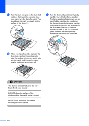 Page 118110
qTurn the drum unit gear on the drum that 
matches that mark (for example, for a 
cyan mark, turn the drum for cyan). You 
should see the mark eventually on the 
surface of the drum (1).
 
rWhen you have found the mark on the 
drum that matches the print sample, 
wipe the surface of the drum gently with 
a cotton swab until the dust or paper 
powder on the surface comes off.
 
CAUTION 
The drum is photosensitive so DO NOT 
touch it with your fingers.
  
DO NOT clean the surface of the 
photosensitive...