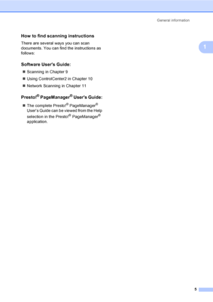 Page 13General information
5
1
How to find scanning instructions1
There are several ways you can scan 
documents. You can find the instructions as 
follows:
Software Users Guide:1
„Scanning in Chapter 9
„Using ControlCenter2 in Chapter 10
„Network Scanning in Chapter 11
Presto!® PageManager® Users Guide:1
„The complete Presto!® PageManager® 
User’s Guide can be viewed from the Help 
selection in the Presto!
® PageManager® 
application.
 