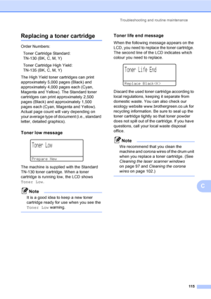 Page 123Troubleshooting and routine maintenance
115
C
Replacing a toner cartridgeC
Order Numbers:
Toner Cartridge Standard: 
TN-130 (BK, C, M, Y)
Toner Cartridge High Yield: 
TN-135 (BK, C, M, Y)
The High Yield toner cartridges can print 
approximately 5,000 pages (Black) and 
approximately 4,000 pages each (Cyan, 
Magenta and Yellow). The Standard toner 
cartridges can print approximately 2,500 
pages (Black) and approximately 1,500 
pages each (Cyan, Magenta and Yellow). 
Actual page count will vary depending...