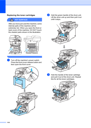 Page 124116
Replacing the toner cartridgesC
HOT SURFACE 
After you have just used the machine, some 
internal parts of the machine will be 
extremely hot. When you open the front or 
back cover of the machine, DO NOT touch 
the shaded parts shown in the illustration.
 
 
aTurn off the machine’s power switch. 
Press the front cover release button and 
then open the front cover.
 
bHold the green handle of the drum unit. 
Lift the drum unit up and then pull it out 
until it stops.
 
cHold the handle of the toner...