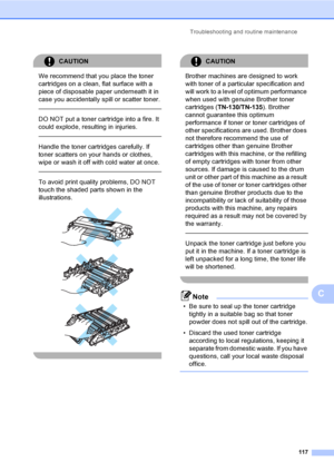Page 125Troubleshooting and routine maintenance
117
C
CAUTION 
We recommend that you place the toner 
cartridges on a clean, flat surface with a 
piece of disposable paper underneath it in 
case you accidentally spill or scatter toner.
  
DO NOT put a toner cartridge into a fire. It 
could explode, resulting in injuries.
  
Handle the toner cartridges carefully. If 
toner scatters on your hands or clothes, 
wipe or wash it off with cold water at once.
  
To avoid print quality problems, DO NOT 
touch the shaded...