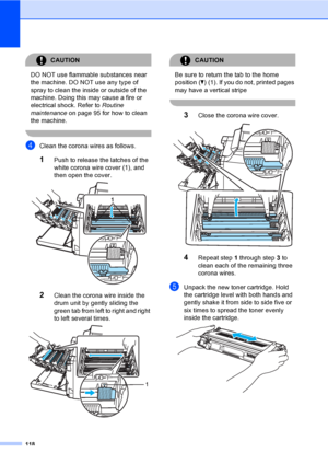 Page 126118
CAUTION 
DO NOT use flammable substances near 
the machine. DO NOT use any type of 
spray to clean the inside or outside of the 
machine. Doing this may cause a fire or 
electrical shock. Refer to Routine 
maintenance on page 95 for how to clean 
the machine.
 
dClean the corona wires as follows.
1Push to release the latches of the 
white corona wire cover (1), and 
then open the cover.
 
2Clean the corona wire inside the 
drum unit by gently sliding the 
green tab from left to right and right 
to...