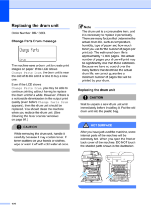 Page 128120
Replacing the drum unitC
Order Number: DR-130CL
Change Parts Drum messageC
 
Change Parts
Drum
The machine uses a drum unit to create print 
images on paper. If the LCD shows 
Change Parts Drum, the drum unit is near 
the end of its life and it is time to buy a new 
one.
Even if the LCD shows 
Change Parts Drum, you may be able to 
continue printing without having to replace 
the drum unit for a while. However, if there is 
a noticeable deterioration in the output print 
quality (even before Change...