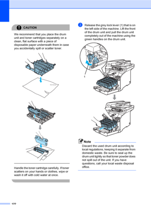 Page 130122
CAUTION 
We recommend that you place the drum 
unit and toner cartridges separately on a 
clean, flat surface with a piece of 
disposable paper underneath them in case 
you accidentally spill or scatter toner.
 
 
 
 
Handle the toner cartridge carefully. If toner 
scatters on your hands or clothes, wipe or 
wash it off with cold water at once.
 
cRelease the grey lock lever (1) that is on 
the left side of the machine. Lift the front 
of the drum unit and pull the drum unit 
completely out of the...