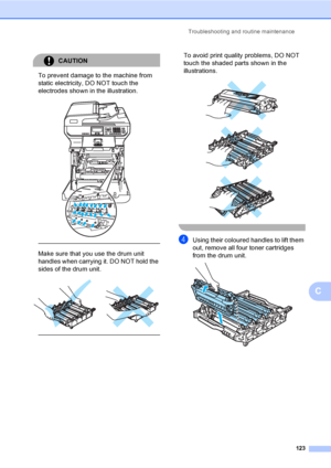 Page 131Troubleshooting and routine maintenance
123
C
CAUTION 
To prevent damage to the machine from 
static electricity, DO NOT touch the 
electrodes shown in the illustration.
 
 
 
Make sure that you use the drum unit 
handles when carrying it. DO NOT hold the 
sides of the drum unit.
 
 
 
To avoid print quality problems, DO NOT 
touch the shaded parts shown in the 
illustrations.
 
 
 
 
dUsing their coloured handles to lift them 
out, remove all four toner cartridges 
from the drum unit. 
 
 