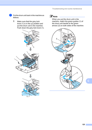 Page 133Troubleshooting and routine maintenance
125
C
gPut the drum unit back in the machine as 
follows.
1Make sure that the grey lock 
lever (1) is in the up position and 
put the drum unit in the machine. 
Push down the grey lock lever (1).
 
Note
When you put the drum unit in the 
machine, match the green guides (1) of 
the drum unit handle to the green 
arrows (2) on both sides of the machine.
 
 
 