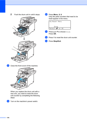 Page 134126
2Push the drum unit in until it stops. 
hClose the front cover of the machine. 
When you replace the drum unit with a 
new one, you need to reset the drum 
unit counter by completing the following 
steps:
iTurn on the machine’s power switch.
jPress Menu, 6, 6.
Only the parts counters that need to be 
reset appear in the menu.
 
66.Reset Menu
Drum
Selectabor OK
kPress a or b to choose Drum.
Press OK.
lPress 1 to reset the drum unit counter.
mPress Stop/Exit.
 