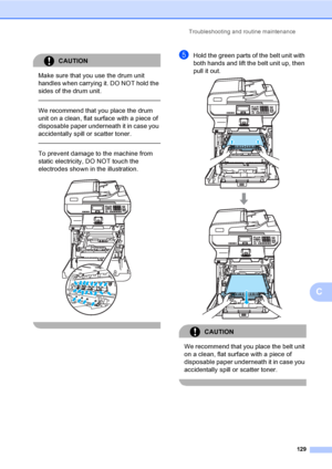 Page 137Troubleshooting and routine maintenance
129
C
CAUTION 
Make sure that you use the drum unit 
handles when carrying it. DO NOT hold the 
sides of the drum unit.
  
We recommend that you place the drum 
unit on a clean, flat surface with a piece of 
disposable paper underneath it in case you 
accidentally spill or scatter toner.
  
To prevent damage to the machine from 
static electricity, DO NOT touch the 
electrodes shown in the illustration.
 
 
eHold the green parts of the belt unit with 
both hands...