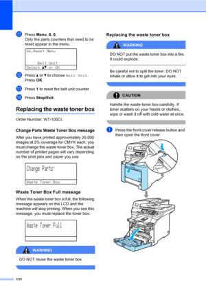 Page 140132
kPress Menu, 6, 6.
Only the parts counters that need to be 
reset appear in the menu.
 
66.Reset Menu
Belt Unit
Selectabor OK
lPress a or b to choose Belt Unit.
Press OK.
mPress 1 to reset the belt unit counter.
nPress Stop/Exit.
Replacing the waste toner boxC
Order Number: WT-100CL
Change Parts Waste Toner Box messageC
After you have printed approximately 20,000 
images at 5% coverage for CMYK each, you 
must change the waste toner box. The actual 
number of printed pages will vary depending 
on the...