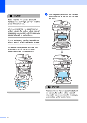 Page 142134
CAUTION 
Make sure that you use the drum unit 
handles when carrying it. DO NOT hold the 
sides of the drum unit.
  
We recommend that you place the drum 
unit on a clean, flat surface with a piece of 
disposable paper underneath it in case you 
accidentally spill or scatter toner.
  
If toner scatters on your hands or clothes, 
wipe or wash it off with cold water at once.
  
To prevent damage to the machine from 
static electricity, DO NOT touch the 
electrodes shown in the illustration.
 
 
dHold...