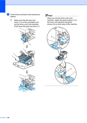 Page 144136
hPut the drum unit back in the machine as 
follows.
1Make sure that the grey lock 
lever (1) is in the up position and 
put the drum unit in the machine. 
Push down the grey lock lever (1).
 
Note
When you put the drum unit in the 
machine, match the green guides (1) of 
the drum unit handle to the green 
arrows (2) on both sides of the machine.
 
 
 