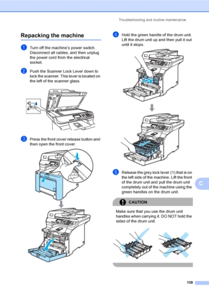 Page 147Troubleshooting and routine maintenance
139
C
Repacking the machineC
aTurn off the machine’s power switch. 
Disconnect all cables, and then unplug 
the power cord from the electrical 
socket.
bPush the Scanner Lock Lever down to 
lock the scanner. This lever is located on 
the left of the scanner glass.
 
cPress the front cover release button and 
then open the front cover.
 
dHold the green handle of the drum unit. 
Lift the drum unit up and then pull it out 
until it stops.
 
eRelease the grey lock...