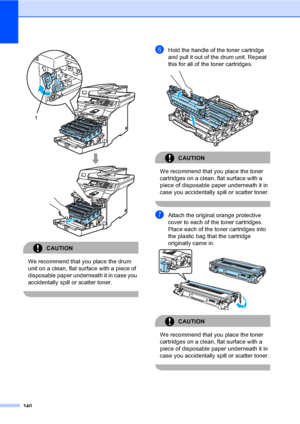 Page 148140
 
CAUTION 
We recommend that you place the drum 
unit on a clean, flat surface with a piece of 
disposable paper underneath it in case you 
accidentally spill or scatter toner.
 
fHold the handle of the toner cartridge 
and pull it out of the drum unit. Repeat 
this for all of the toner cartridges.
 
CAUTION 
We recommend that you place the toner 
cartridges on a clean, flat surface with a 
piece of disposable paper underneath it in 
case you accidentally spill or scatter toner.
 
gAttach the...