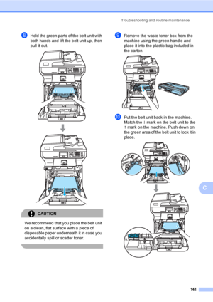 Page 149Troubleshooting and routine maintenance
141
C
hHold the green parts of the belt unit with 
both hands and lift the belt unit up, then 
pull it out.
 
CAUTION 
We recommend that you place the belt unit 
on a clean, flat surface with a piece of 
disposable paper underneath it in case you 
accidentally spill or scatter toner.
 
iRemove the waste toner box from the 
machine using the green handle and 
place it into the plastic bag included in 
the carton.
 
jPut the belt unit back in the machine. 
Match the...