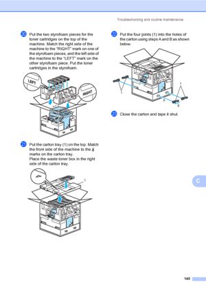 Page 153Troubleshooting and routine maintenance
145
C
tPut the two styrofoam pieces for the 
toner cartridges on the top of the 
machine. Match the right side of the 
machine to the “RIGHT” mark on one of 
the styrofoam pieces, and the left side of 
the machine to the “LEFT” mark on the 
other styrofoam piece. Put the toner 
cartridges in the styrofoam.
 
uPut the carton tray (1) on the top. Match 
the front side of the machine to the   
marks on the carton tray. 
Place the waste toner box in the right 
side of...