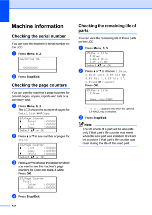 Page 154146
Machine informationC
Checking the serial numberC
You can see the machine’s serial number on 
the LCD.
aPress Menu, 6, 2. 
62.Serial No.
XXXXXXXXX
bPress Stop/Exit.
Checking the page countersC
You can see the machine’s page counters for 
printed pages, copies, reports and lists or a 
summary total.
aPress Menu, 6, 3.
The LCD shows the number of pages for 
Total, List and Copy.
 
63.Page Counter
aTotal :XXXXXX
List :XXXXXX
bCopy :XXXXXX
Selectabor OK
bPress a or b to see number of pages for 
Print....