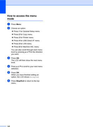 Page 156148
How to access the menu 
modeD
aPress Menu.
bChoose an option.
„Press 1 for General Setup menu.
„Press 2 for Copy menu.
„Press 3 for Printer menu.
„Press 4 for USB Direct I/F menu.
„Press 5 for LAN menu.
„Press 6 for Machine Info. menu.
You can also scroll through each menu 
level by pressing a or b for the direction 
you want.
cPressOK.
The LCD will then show the next menu 
level.
dPress a or b to scroll to your next menu 
selection.
ePressOK.
When you have finished setting an 
option, the LCD shows...