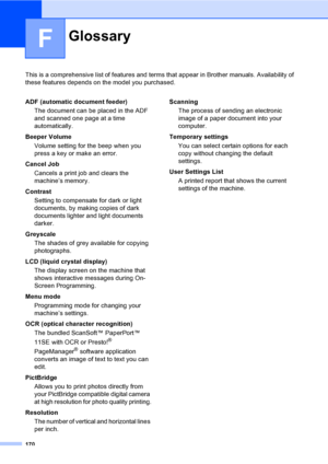 Page 178170
F
This is a comprehensive list of features and terms that appear in Brother manuals. Availability of 
these features depends on the model you purchased.
GlossaryF
ADF (automatic document feeder)
The document can be placed in the ADF 
and scanned one page at a time 
automatically.
Beeper Volume
Volume setting for the beep when you 
press a key or make an error.
Cancel Job
Cancels a print job and clears the 
machine’s memory.
Contrast
Setting to compensate for dark or light 
documents, by making copies...